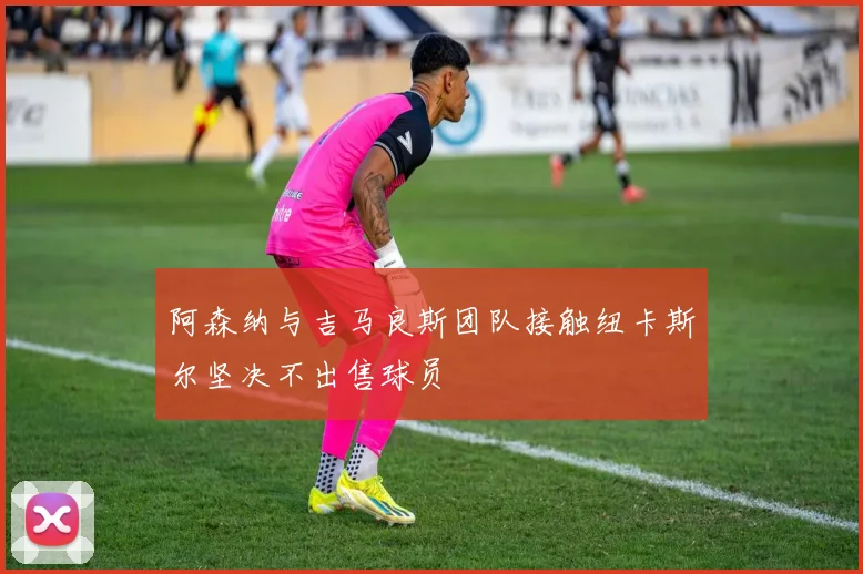 阿森纳与吉马良斯团队接触纽卡斯尔坚决不出售球员