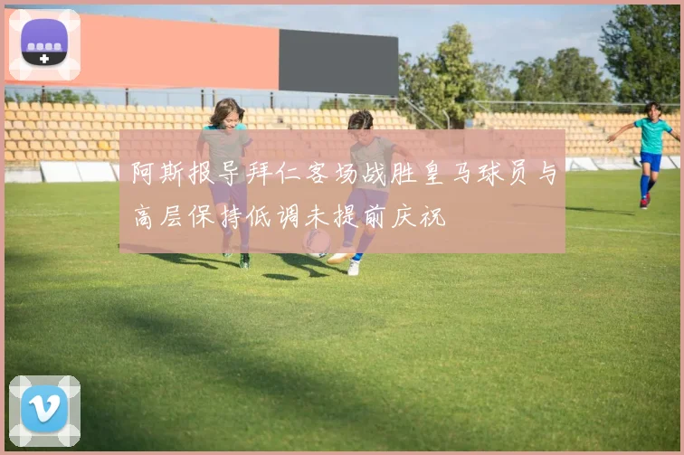 阿斯报导拜仁客场战胜皇马球员与高层保持低调未提前庆祝
