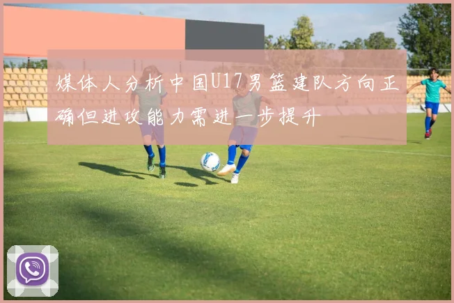 媒体人分析中国U17男篮建队方向正确但进攻能力需进一步提升