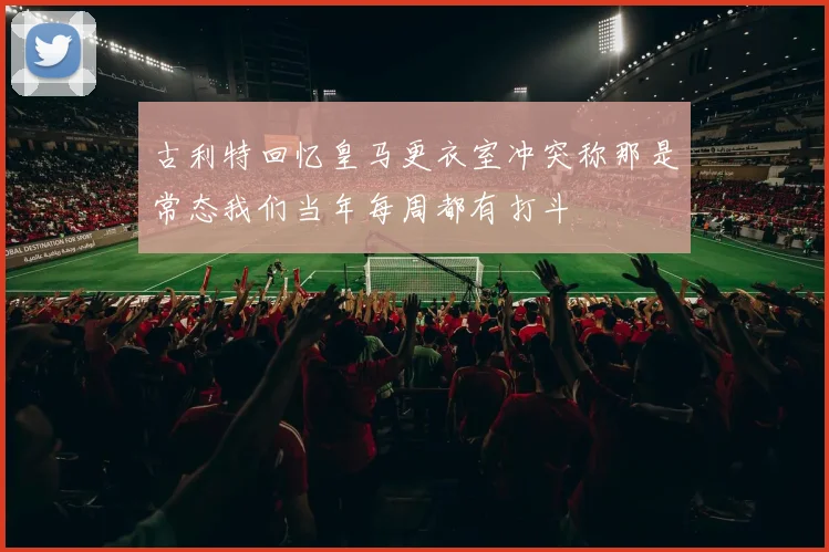 古利特回忆皇马更衣室冲突称那是常态我们当年每周都有打斗