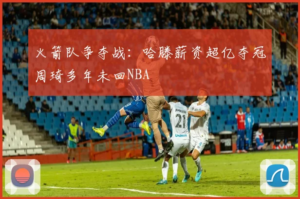 火箭队争夺战：哈滕薪资超亿夺冠周琦多年未回NBA