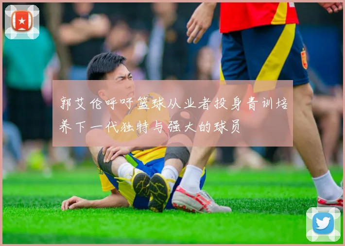 郭艾伦呼吁篮球从业者投身青训培养下一代独特与强大的球员