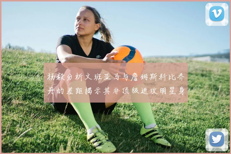 杨毅分析文班亚马与詹姆斯科比乔丹的差距揭示其非顶级进攻明星身份