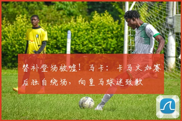 替补登场被嘘！马卡：卡马文加赛后独自绕场，向皇马球迷致歉