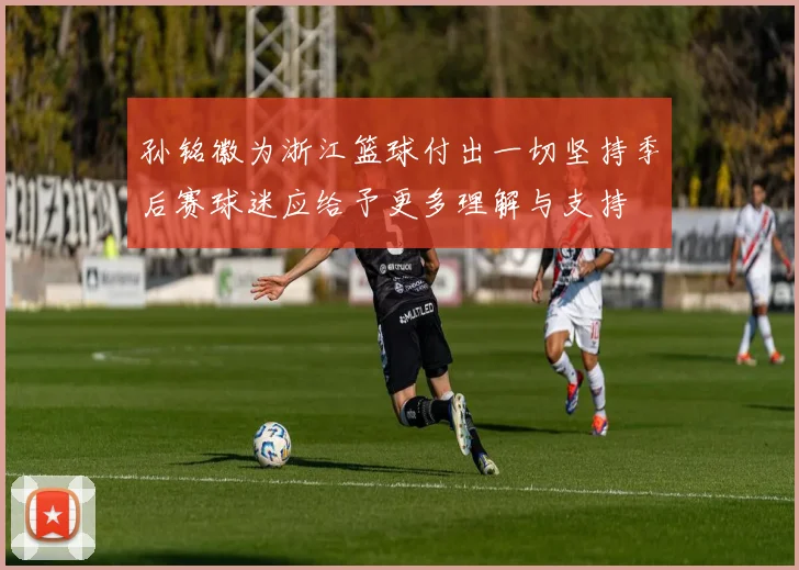 孙铭徽为浙江篮球付出一切坚持季后赛球迷应给予更多理解与支持