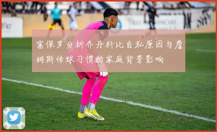 富保罗分析乔丹科比自私原因与詹姆斯传球习惯的家庭背景影响