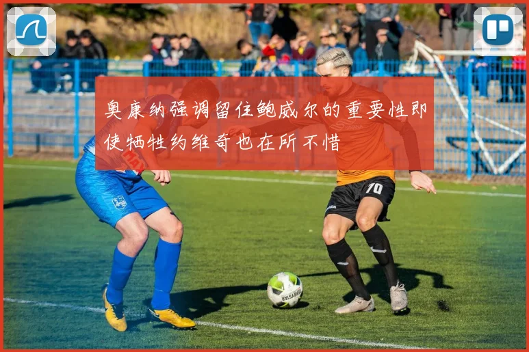 奥康纳强调留住鲍威尔的重要性即使牺牲约维奇也在所不惜