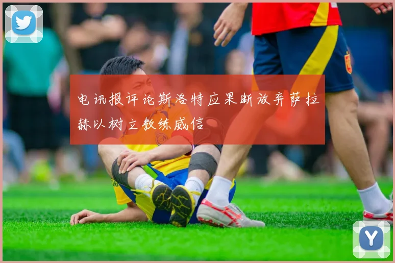 电讯报评论斯洛特应果断放弃萨拉赫以树立教练威信