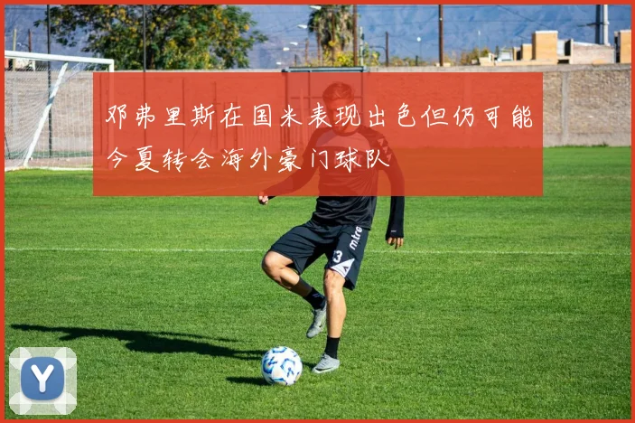 邓弗里斯在国米表现出色但仍可能今夏转会海外豪门球队