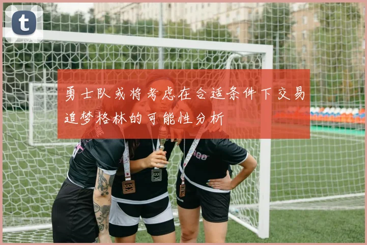 勇士队或将考虑在合适条件下交易追梦格林的可能性分析