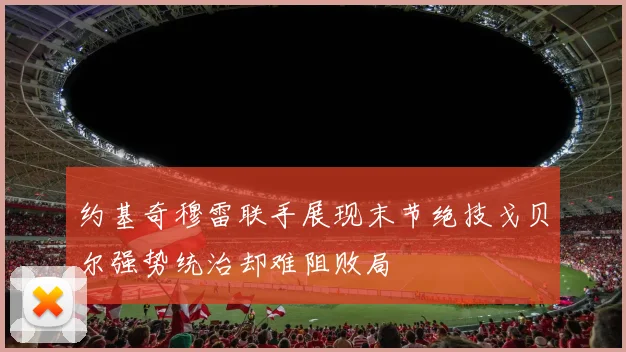 约基奇穆雷联手展现末节绝技戈贝尔强势统治却难阻败局