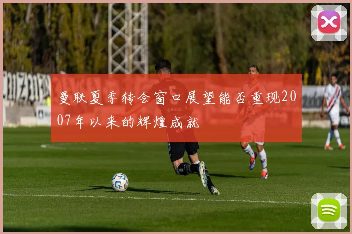 曼联夏季转会窗口展望能否重现2007年以来的辉煌成就