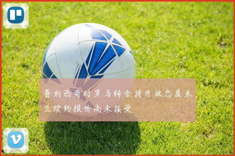 普利西奇对罗马转会持开放态度米兰续约报价尚未接受