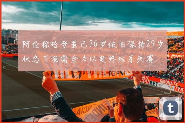 阿伦称哈登虽已36岁依旧保持29岁状态下场需全力以赴终结系列赛