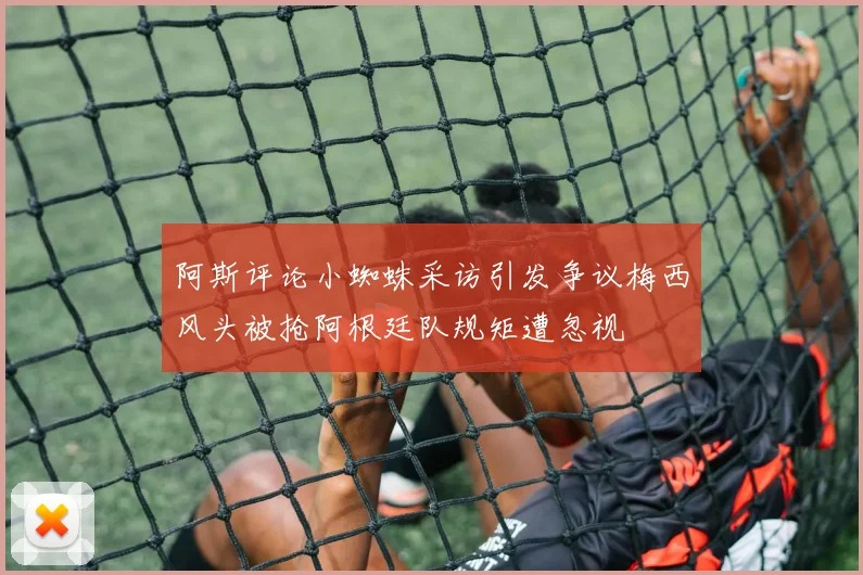 阿斯评论小蜘蛛采访引发争议梅西风头被抢阿根廷队规矩遭忽视