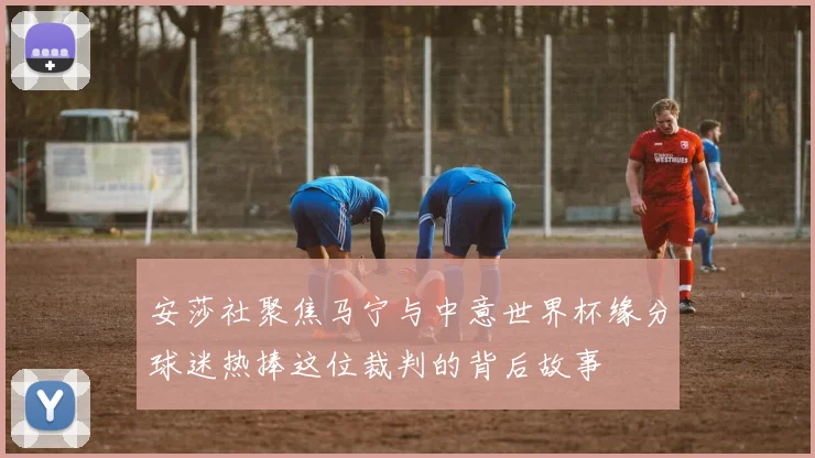 安莎社聚焦马宁与中意世界杯缘分球迷热捧这位裁判的背后故事