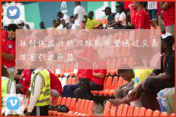 独行侠成为热门球队有望通过交易活塞引进萨瑟