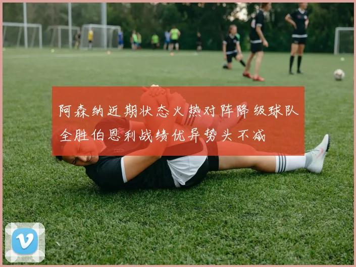 阿森纳近期状态火热对阵降级球队全胜伯恩利战绩优异势头不减