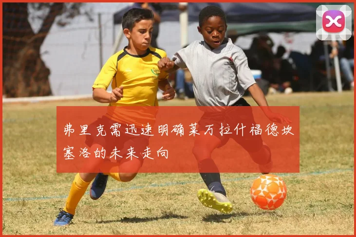 弗里克需迅速明确莱万拉什福德坎塞洛的未来走向
