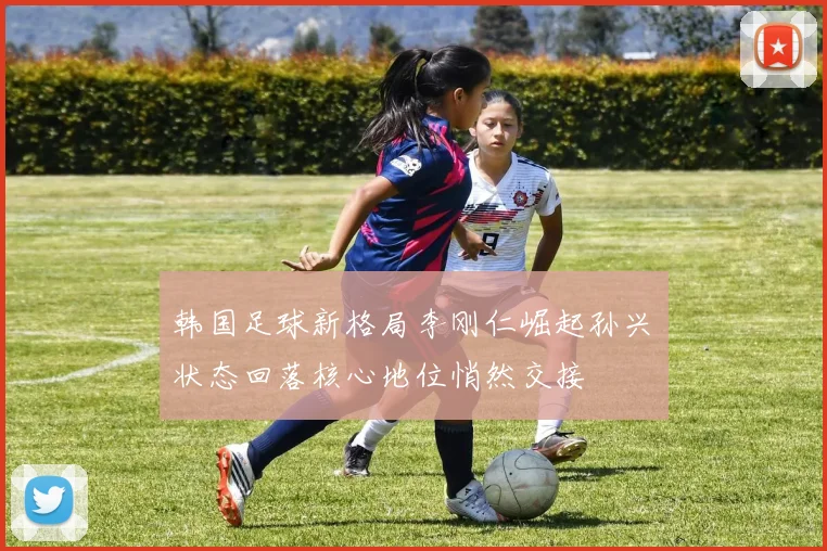 韩国足球新格局李刚仁崛起孙兴慜状态回落核心地位悄然交接