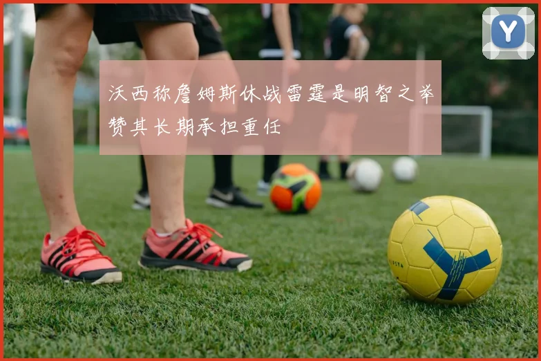 沃西称詹姆斯休战雷霆是明智之举赞其长期承担重任