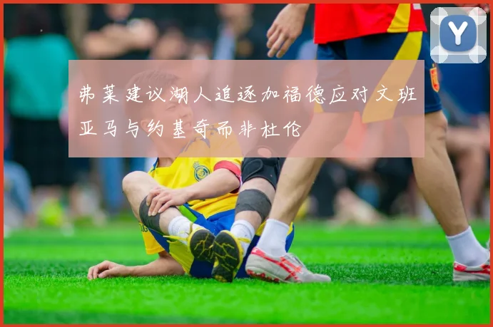 弗莱建议湖人追逐加福德应对文班亚马与约基奇而非杜伦
