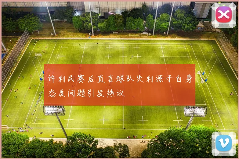 许利民赛后直言球队失利源于自身态度问题引发热议