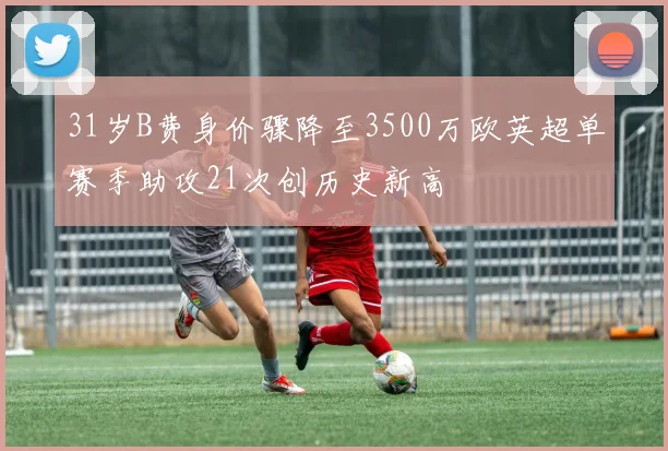 31岁B费身价骤降至3500万欧英超单赛季助攻21次创历史新高