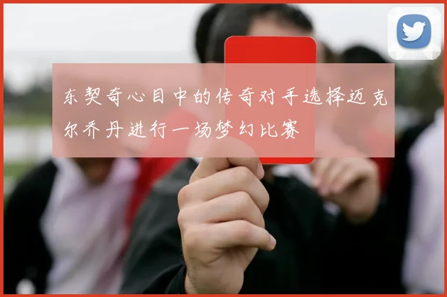 东契奇心目中的传奇对手选择迈克尔乔丹进行一场梦幻比赛