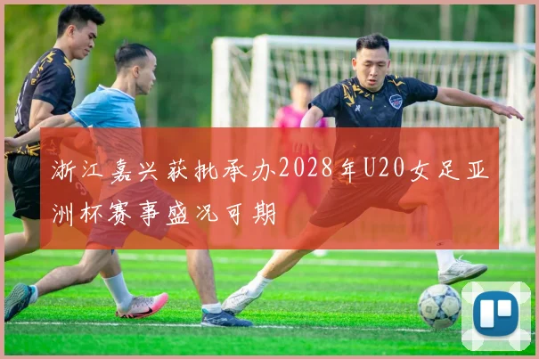 浙江嘉兴获批承办2028年U20女足亚洲杯赛事盛况可期