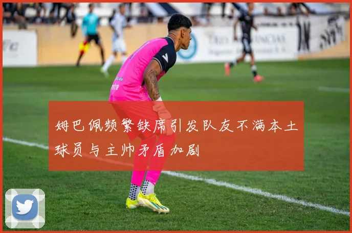 姆巴佩频繁缺席引发队友不满本土球员与主帅矛盾加剧