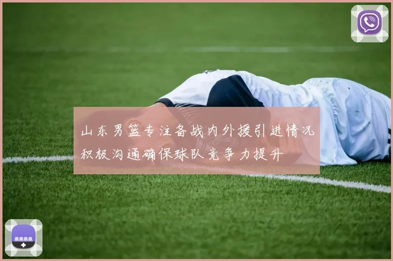 山东男篮专注备战内外援引进情况积极沟通确保球队竞争力提升