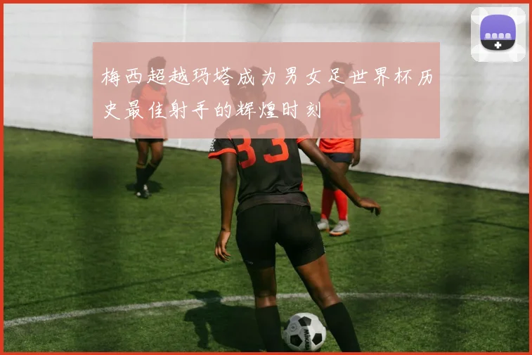 梅西超越玛塔成为男女足世界杯历史最佳射手的辉煌时刻