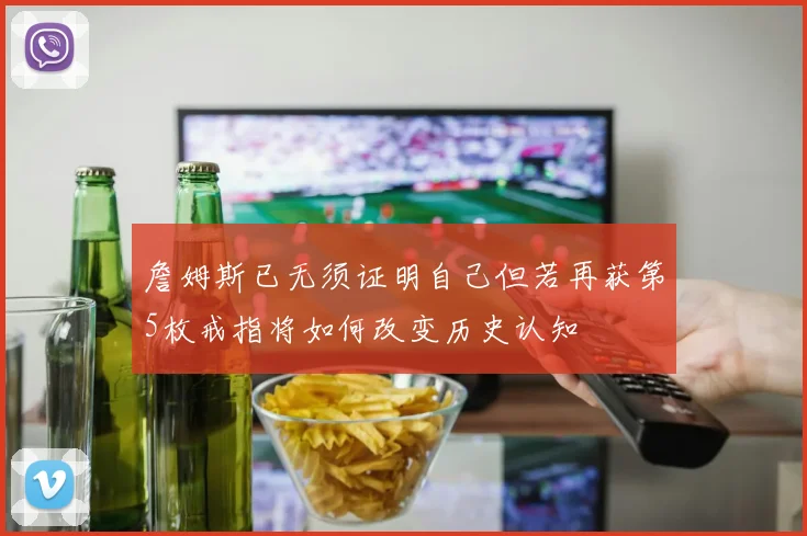 詹姆斯已无须证明自己但若再获第5枚戒指将如何改变历史认知
